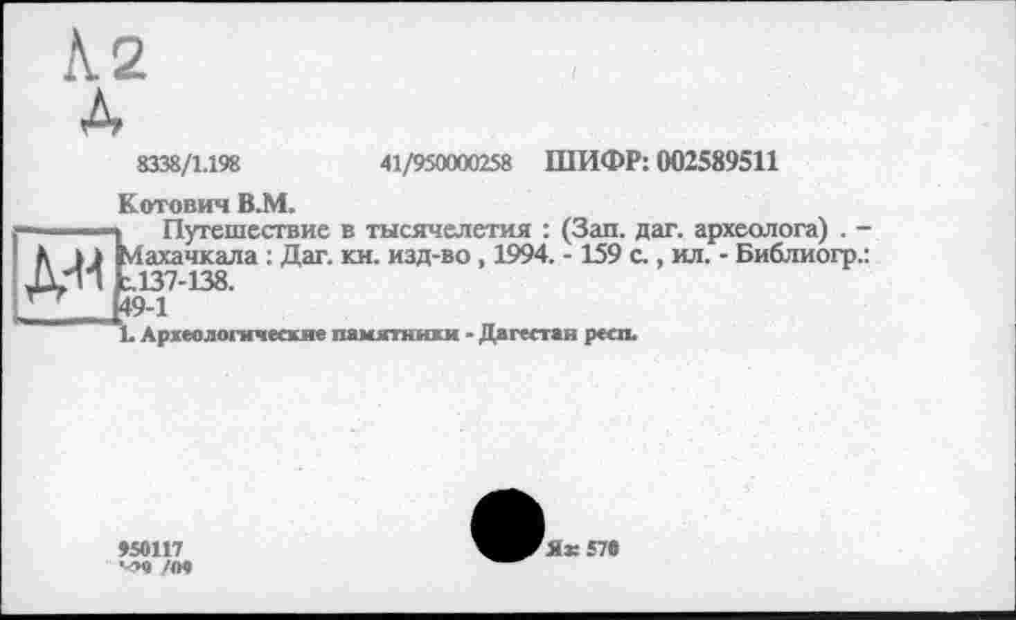 ﻿К2
À
8338/1.198
41/950000258 ШИФР: 002589511
Котович В.М.
—.... і—*	Путешествие в тысячелетия : (Зап. дат. археолога) .
Л kJ Махачкала : Дат. кн. изд-во , 1994. -159 с., ил. - Библиогр 1.137-138.
___	Ц9-1
L Археологические памятники - Дагестан респ.
>50117 ч»о /П9
Як 570